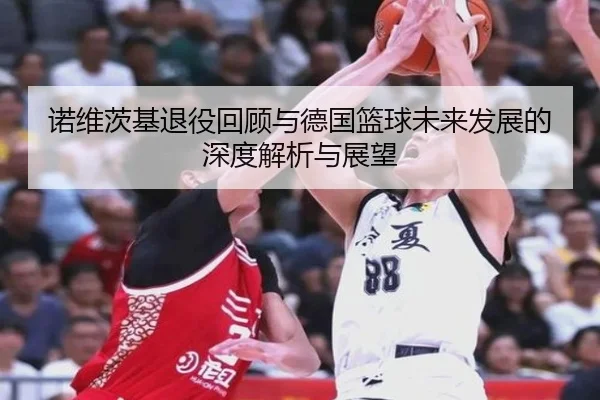 诺维茨基退役回顾与德国篮球未来发展的深度解析与展望