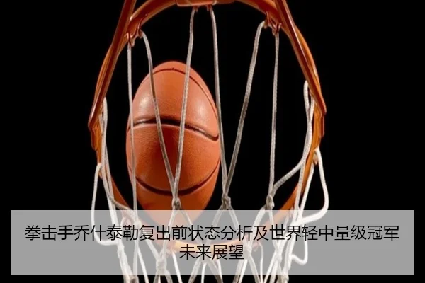 拳击手乔什泰勒复出前状态分析及世界轻中量级冠军未来展望