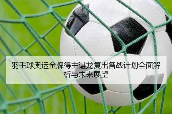 羽毛球奥运金牌得主谌龙复出备战计划全面解析与未来展望